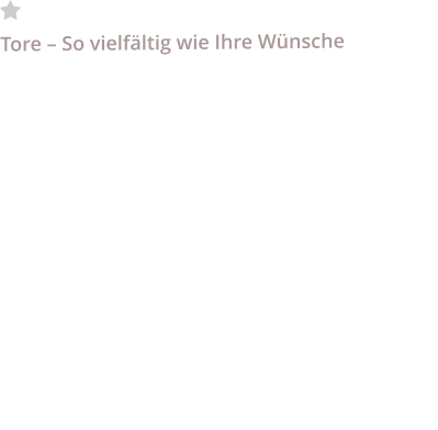 	Tore Tore – So vielfältig wie Ihre Wünsche  Wir haben die passende Lösung für Sie parat. Als Fachbetrieb mit langjähriger Erfahrung sind wir Ihr kompetenter Ansprechpartner für Tore aller Art ob privat und Industrie. Vorort beraten wir Sie im Bereich Zaunschiebtore, Garagen Sektionaltore und Schwingtore in harmonischen Designs mit neuster Antriebstechnik, smarten Funktionen und den vorgeschriebenen Sicherheitsausstattungen. Schnelllauftore mit SmartControl zur Überwachung und Analyse der Torfunktionen.